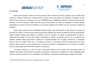 95
5. Conclusão
Através desse trabalho, acredito que diversas pessoas irão se interessar pelo tema proposto e pôr em prática essa
maneira de modelar: indiretamente, de alguma forma, a grande maioria das pessoas que participam e trabalham no setor
têxtil já tiveram contato com o programa. O uso do CorelDRAW para a modelagem de peças do vestuário proporciona uma
facilidade na hora de executar a tarefa, além de poupar tempo, garantir que todas as modelagens construídas estarão
organizadas em arquivos e não será necessário o uso de tantos materiais para modelar com isso, diminuindo os gastos da
produção.
A partir dessa maneira de criar modelagem podemos adquirir mais conhecimento na área através do aumento de
produção dos moldes, o individuo acaba criando suas próprias soluções para revolver as tarefas de maneira individualizada,
obtendo soluções práticas para trabalho no cotidiano, como por exemplo, em relação a escalonamento8
de peças e
organização dos moldes. Por outro lado, facilita a viabilização do trabalho na empresa, pois por ser um programa mais
acessível, qualquer pessoa pode utilizar e trabalhar em complementaridade com os colegas, bastando ter a autorização
prévia do autor do trabalho. Além disso, a tecnologia da internet e os servidores online de armazenamento nos quais
podemos salvar arquivos na nuvem permitem que os usuários manuseiem a modelagem não só no ambiente de trabalho,
mas em qualquer lugar que tenha acesso a internet e ao programa.
Precisamos interagir com o que a de novo no setor têxtil, fazendo com que esses novos instrumentos sejam um
facilitador para auxiliar na rotina diária da produção, aumentando e fornecendo ao modelista uma maior credibilidade sobre
aquilo que ele está executando. Com a modelagem no CorelDRAW, o profissional modelista passa a realizar suas tarefas
8
Escalonamento organizar, distribuir obedecendo a uma sequência lógica ou compatível.
 
