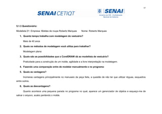 97
5.1.3 Questionário:
Modelista 01: Empresa: Moldes de roupa Roberto Marques Nome: Roberto Marques
1. Quanto tempo trabalha com modelagem do vestuário?
Mais de 40 anos
2. Quais os métodos de modelagem você utiliza para trabalhar?
Modelagem plana
3. Quais são as possibilidades que o CorelDRAW dá ao modelista de vestuário?
Praticidade para a construção de um molde, agilidade e a livre interpretação na modelagem.
4. Fazendo uma comparação entre de modelar manualmente e no programa:
5. Quais as vantagens?
Inúmeras vantagens principalmente no manuseio da peça feita, a questão de não ter que utilizar réguas, esquadros
entre outros.
6. Quais as desvantagens?
Quanto acontece uma pequena parada no programa no qual, aparece um gerenciador de objetos e esqueço-me de
salvar o arquivo, acabo perdendo o molde.
 