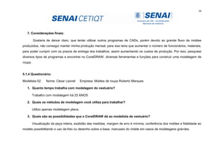 98
7. Considerações finais:
Gostaria de deixar claro, que tentei utilizar outros programas de CADs, porém devido ao grande fluxo de moldes
produzidos, não consegui manter minha produção mensal, para isso teria que aumentar o número de funcionários, materiais,
para poder cumprir com os prazos de entrega dos trabalhos, assim aumentando os custos de produção. Por isso, pesquisei
diversos tipos de programas e encontrei no CorelDRAW, diversas ferramentas e funções para construir uma modelagem de
roupa.
5.1.4 Questionário:
Modelista 02: Nome: César Leonel Empresa: Moldes de roupa Roberto Marques
1. Quanto tempo trabalha com modelagem do vestuário?
Trabalho com modelagem há 25 ANOS
2. Quais os métodos de modelagem você utiliza para trabalhar?
Utilizo apenas modelagem plana.
3. Quais são as possibilidades que o CorelDRAW dá ao modelista de vestuário?
Visualização da peça inteira, exatidão das medidas, margem de erro é mínima, conferência dos moldes e fidelidade ao
modelo possibilitando o uso da foto ou desenho sobre a base, manuseio do molde em casos de modelagens grandes.
 