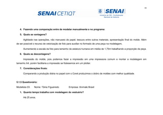 99
4. Fazendo uma comparação entre de modelar manualmente e no programa:
5. Quais as vantagens?
Agilidade nas operações, não manuseio de papel, tesoura entre outros materiais, apresentação final do molde. Além
de ser possível o recurso de vetorização de foto para auxiliar no formado de uma peça na modelagem,
Aumentando a escala da foto para tamanho de estatura humana em média de 1,75m trabalhando a proporção da peça.
6. Quais as desvantagens?
Impressão do molde, pois podemos fazer a impressão em uma impressora comum e montar a modelagem em
tamanho A4, porém facilitaria a impressão se fizéssemos em um plotter.
7. Considerações finais:
Comparando a produção diária no papel com o Corel produzimos o dobro de moldes com melhor qualidade.
5.1.5 Questionário:
Modelista 03: Nome: Tânia Figueiredo Empresa: Animale Brasil
1. Quanto tempo trabalha com modelagem do vestuário?
Há 25 anos.
 