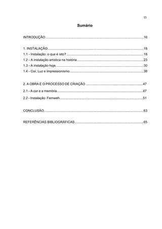 15
Sumário
INTRODUÇÃO ...........................................................................................................16
1. INSTALAÇÃO.........................................................................................................18
1.1 - Instalação: o que é isto? ....................................................................................18
1.2 - A instalação artística na história.........................................................................23
1.3 - A instalação hoje................................................................................................30
1.4 - Cor, Luz e Impressionismo.................................................................................38
2. A OBRA E O PROCESSO DE CRIAÇÃO ...............................................................47
2.1 - A cor e a memória...............................................................................................47
2.2 - Instalação: Fernweh............................................................................................51
CONCLUSÃO.............................................................................................................63
REFERÊNCIAS BIBLIOGRÁFICAS...........................................................................65
 