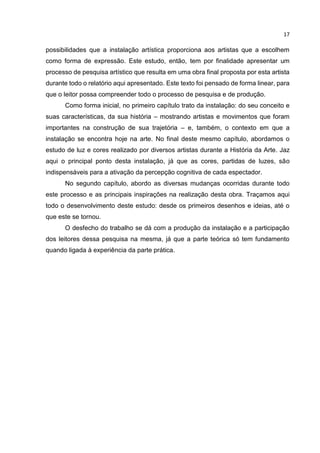 17
possibilidades que a instalação artística proporciona aos artistas que a escolhem
como forma de expressão. Este estudo, então, tem por finalidade apresentar um
processo de pesquisa artístico que resulta em uma obra final proposta por esta artista
durante todo o relatório aqui apresentado. Este texto foi pensado de forma linear, para
que o leitor possa compreender todo o processo de pesquisa e de produção.
Como forma inicial, no primeiro capítulo trato da instalação: do seu conceito e
suas características, da sua história – mostrando artistas e movimentos que foram
importantes na construção de sua trajetória – e, também, o contexto em que a
instalação se encontra hoje na arte. No final deste mesmo capítulo, abordamos o
estudo de luz e cores realizado por diversos artistas durante a História da Arte. Jaz
aqui o principal ponto desta instalação, já que as cores, partidas de luzes, são
indispensáveis para a ativação da percepção cognitiva de cada espectador.
No segundo capítulo, abordo as diversas mudanças ocorridas durante todo
este processo e as principais inspirações na realização desta obra. Traçamos aqui
todo o desenvolvimento deste estudo: desde os primeiros desenhos e ideias, até o
que este se tornou.
O desfecho do trabalho se dá com a produção da instalação e a participação
dos leitores dessa pesquisa na mesma, já que a parte teórica só tem fundamento
quando ligada à experiência da parte prática.
 