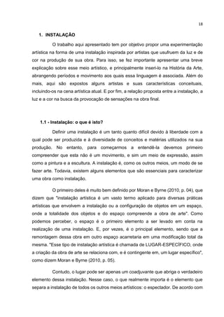 18
1. INSTALAÇÃO
O trabalho aqui apresentado tem por objetivo propor uma experimentação
artística na forma de uma instalação inspirada por artistas que usufruem da luz e de
cor na produção de sua obra. Para isso, se fez importante apresentar uma breve
explicação sobre esse meio artístico, e principalmente inseri-lo na História da Arte,
abrangendo períodos e movimento aos quais essa linguagem é associada. Além do
mais, aqui são expostos alguns artistas e suas características conceituais,
incluindo-os na cena artística atual. E por fim, a relação proposta entre a instalação, a
luz e a cor na busca da provocação de sensações na obra final.
1.1 - Instalação: o que é isto?
Definir uma instalação é um tanto quanto difícil devido à liberdade com a
qual pode ser produzida e à diversidade de conceitos e matérias utilizados na sua
produção. No entanto, para começarmos a entendê-la devemos primeiro
compreender que esta não é um movimento, e sim um meio de expressão, assim
como a pintura e a escultura. A instalação é, como os outros meios, um modo de se
fazer arte. Todavia, existem alguns elementos que são essenciais para caracterizar
uma obra como instalação.
O primeiro deles é muito bem definido por Moran e Byrne (2010, p. 04), que
dizem que "instalação artística é um vasto termo aplicado para diversas práticas
artísticas que envolvem a instalação ou a configuração de objetos em um espaço,
onde a totalidade dos objetos e do espaço compreende a obra de arte". Como
podemos perceber, o espaço é o primeiro elemento a ser levado em conta na
realização de uma instalação. E, por vezes, é o principal elemento, sendo que a
remontagem dessa obra em outro espaço acarretaria em uma modificação total da
mesma. "Esse tipo de instalação artística é chamada de LUGAR-ESPECÍFICO, onde
a criação da obra de arte se relaciona com, e é contingente em, um lugar específico",
como dizem Moran e Byrne (2010, p. 05).
Contudo, o lugar pode ser apenas um coadjuvante que abriga o verdadeiro
elemento dessa instalação. Nesse caso, o que realmente importa é o elemento que
separa a instalação de todos os outros meios artísticos: o espectador. De acordo com
 