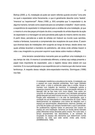 19
Bishop (2000, p. 6), instalação só pode ser assim referida quando envolve "uma arte
na qual o espectador entra fisicamente, e que é geralmente descrita como 'teatral',
'imersiva' ou 'experiencial'". Reiss (1999, p. XIII) completa que "o espectador é, de
alguma maneira, tomado como essencial para se completar o trabalho". Assim sendo,
a experiência do espectador é indispensável para a análise de uma instalação, já que
o mesmo é uma das peças principais da obra; a expressão do artista depende da ação
do espectador e a mensagem só será percebida pela ação do mesmo dentro da obra.
A partir disso, percebe-se a sede de artistas em traduzir ao mundo suas opiniões,
medos e fantasias, buscando a compreensão dos receptores de suas obras. É assim
que diversos tipos de instalações vêm surgindo ao longo do tempo; desde obras nas
quais artistas levantam a bandeira do patriotismo, até obras onde artistas trazem à
vida o seu imaginário ou procuram exprimir suas ideias sobre medos e aflições.
Uma terceira característica marcante para se qualificar uma instalação é o
seu tempo de vida. A mesma é considerada efêmera, e talvez aqui esteja presente o
papel mais importante do espectador, pois o registro dessa obra estará em sua
memória. E é a sua participação e sua experiência com a mesma que vão marcar essa
lembrança. A respeito dessa relação obra-espectador-memória, Domingues (1998)
nos fala:
A instalação metaforiza a arquitetura da mente. A instalação usa
o espaço em suas relações ambientais. Num lugar habitado
pelo corpo, o todo é construído pelas idas e vindas, físicas e
mentais num trabalho de memória. A instalação solicita a
presença corporal mais ativa que a mera percepção retiniana. A
atenção não se fixa mais num único objeto, mas sobre um
conjunto de situações que envolvem uma atividade perceptiva
global daquele que está incluído na obra. O princípio primeiro da
fruição pelo espectador é o da arte da participação, pois a
condição de sua descoberta é o deslocamento do corpo. Pelos
deslocamentos se estabelece uma trama de relações com o
espaço por aproximações, afastamentos, retornos, paradas, em
uma teia de ações que sempre transformam o que é percebido.
Se pudéssemos registrar todos os percursos dos corpos no
espaço de uma instalação, teríamos um tecido denso tramado
pelas diferentes linhas deixadas pelos corpos. Por outro lado, o
tempo empreendido nas descobertas, e as variáveis de
ocupação do espaço são elementos que determinam outras
variáveis no todo que está sendo vivido pela mente.
(DOMINGUES, 1998)
 