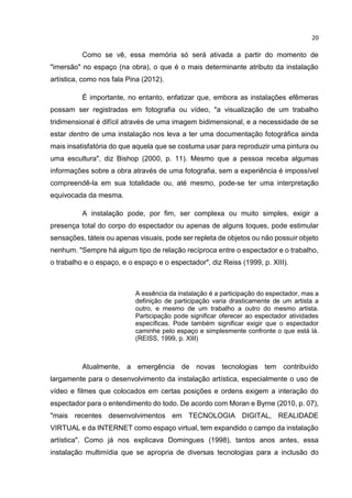 20
Como se vê, essa memória só será ativada a partir do momento de
"imersão" no espaço (na obra), o que é o mais determinante atributo da instalação
artística, como nos fala Pina (2012).
É importante, no entanto, enfatizar que, embora as instalações efêmeras
possam ser registradas em fotografia ou vídeo, "a visualização de um trabalho
tridimensional é difícil através de uma imagem bidimensional, e a necessidade de se
estar dentro de uma instalação nos leva a ter uma documentação fotográfica ainda
mais insatisfatória do que aquela que se costuma usar para reproduzir uma pintura ou
uma escultura", diz Bishop (2000, p. 11). Mesmo que a pessoa receba algumas
informações sobre a obra através de uma fotografia, sem a experiência é impossível
compreendê-la em sua totalidade ou, até mesmo, pode-se ter uma interpretação
equivocada da mesma.
A instalação pode, por fim, ser complexa ou muito simples, exigir a
presença total do corpo do espectador ou apenas de alguns toques, pode estimular
sensações, táteis ou apenas visuais, pode ser repleta de objetos ou não possuir objeto
nenhum. "Sempre há algum tipo de relação recíproca entre o espectador e o trabalho,
o trabalho e o espaço, e o espaço e o espectador", diz Reiss (1999, p. XIII).
A essência da instalação é a participação do espectador, mas a
definição de participação varia drasticamente de um artista a
outro, e mesmo de um trabalho a outro do mesmo artista.
Participação pode significar oferecer ao espectador atividades
específicas. Pode também significar exigir que o espectador
caminhe pelo espaço e simplesmente confronte o que está lá.
(REISS, 1999, p. XIII)
Atualmente, a emergência de novas tecnologias tem contribuído
largamente para o desenvolvimento da instalação artística, especialmente o uso de
vídeo e filmes que colocados em certas posições e ordens exigem a interação do
espectador para o entendimento do todo. De acordo com Moran e Byrne (2010, p. 07),
"mais recentes desenvolvimentos em TECNOLOGIA DIGITAL, REALIDADE
VIRTUAL e da INTERNET como espaço virtual, tem expandido o campo da instalação
artística". Como já nos explicava Domingues (1998), tantos anos antes, essa
instalação multimídia que se apropria de diversas tecnologias para a inclusão do
 