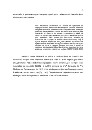 21
espectador já ganhava um grande espaço e participava cada vez mais da evolução da
instalação como um todo.
Nas instalações multimídias os artistas se apropriam de
espaços usando dispositivos tecnológicos: circuitos fechados,
imagens ampliadas, telas múltiplas e dispositivos de interação.
O corpo, numa presença cênica, em estados de incrustação e
interação se desloca no espaço movimentando todos os
sentidos, numa fusão da energia natural com a energia artificial
dos aparelhos. Nas instalações interativas, através de
interfaces são provocados acontecimentos em tempo real. A
mente remonta o todo nas suas idas e vindas, aproximações,
afastamentos, paradas entre configurações mutantes, variantes
rítmicas de sons e imagens fazendo com que o visual se
relacione aos outros sentidos. Nas diversas conexões, a mente
processa os sentidos e constrói o sentido. (DOMINGUES, 1998)
Sabendo dessa variedade de estilos e materiais para se produzir uma
instalação, busquei como referência artistas que usam luz e cor na produção de sua
arte, já voltando-nos ao trabalho aqui proposto. Assim, tomamos, por exemplo, obras
mostradas na exposição "NEON - a matéria luminosa da arte" do Museu de Arte
Moderna de Roma no ano de 2012, onde artistas como Maurizio Nannucci e Jason
Rhodes expuseram suas obras (Fig. 1 e 2). Obras estas que propuseram apenas uma
sensação visual ao espectador, através de luzes coloridas de LED:
 