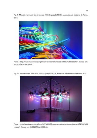 22
Fig. 1 - Maurizio Nannucci, Not all at once, 1993. Exposição NEON, Museu de Arte Moderna de Roma,
2012.
Fonte: <http://www.museomacro.org/it/neon-la-materia-luminosa-dell%E2%80%99arte> Acesso em:
25.03.2014 às 08h29min.
Fig. 2 - Jason Rhodes, Sem título, 2014. Exposição NEON, Museu de Arte Moderna de Roma, 2012.
Fonte: <http://atpdiary.com/pics-from-%E2%98%9B-neon-la-materia-luminosa-dellarte-%E2%98%9B
-macro/> Acesso em: 25.03.2014 às 08h30min.
 
