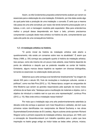 23
Assim, os três fundamentos propostos anteriormente acabam por serem os
essenciais para a elaboração de uma instalação. Entretanto, por trás deles existe algo
do qual parte toda a produção de uma instalação: o conceito. É certo que a mesma
não passa de uma arte conceitual, por vezes não tendo tamanha preocupação com a
beleza, e sim, com a mensagem recebida pelo espectador. Mas para entendermos
melhor o porquê dessa despretensão em fazer o belo, primeiro precisamos
compreender a posição deste meio artístico na história da arte, compreendendo que
cada arte parte de uma consequência histórica.
1.2 - A instalação artística na história.
"O ponto inicial da história da instalação artística está aberto a
questionamento; não existe um consenso sobre isso na atualidade". É assim que
Reiss (1999, p. XX) começa seu parágrafo quanto à história da instalação artística.
Isso porque, como ela mesma diz um pouco mais adiante, essa história depende do
ponto de referência e daquilo que se pretende ressaltar ao contar tal história.
Entretanto, alguns marcos dessa trajetória se repetem em diversas bibliografias,
tornando-os essenciais na colaboração deste percurso.
Sabemos que a arte começa a se transformar drasticamente "na viragem do
século XIX para o século XX, fruto de revoluções e mudanças culturais, sociais e
políticas", como nos fala Pina (2012, p. 10). Nessa época, surgem as vanguardas da
Arte Moderna que seriam as grandes responsáveis pela aparição de novos meios
artísticos de se fazer arte; "destaque para a reutilização de materiais e objetos, com o
objetivo de introduzir a matéria real no que era uma representação", continua Pina
(2012, p. 10). Mas onde entra a instalação nessa história?
Por mais que a instalação seja uma arte predominantemente setentista (a
década onde ela começa a aparecer com mais frequência e validade), ela tem suas
primeiras raízes identificadas nos readymades de Marcel Duchamp e nas obras
Suprematistas/Construtivistas de El Lissitsky. Alguns autores ainda apontam Richard
Wagner como o primeiro expoente da instalação artística. Isso porque, em 1849, com
a concepção de Gesamtkunstwerk (um trabalho operático para o palco que teve
inspiração no teatro grego antigo ao incluir todas as belas artes: pintura, música,
 