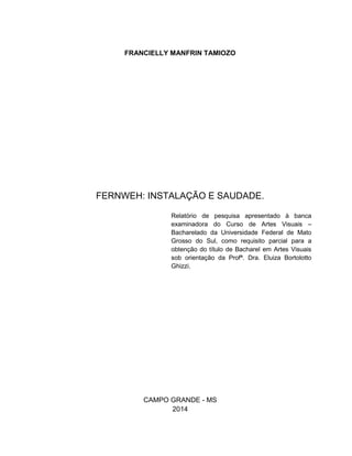 FRANCIELLY MANFRIN TAMIOZO
FERNWEH: INSTALAÇÃO E SAUDADE.
Relatório de pesquisa apresentado à banca
examinadora do Curso de Artes Visuais –
Bacharelado da Universidade Federal de Mato
Grosso do Sul, como requisito parcial para a
obtenção do título de Bacharel em Artes Visuais
sob orientação da Profª. Dra. Eluiza Bortolotto
Ghizzi.
CAMPO GRANDE - MS
2014
 