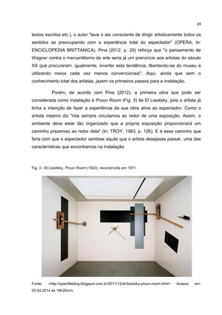 24
textos escritos etc.), o autor "teve o ato consciente de dirigir artisticamente todos os
sentidos se preocupando com a experiência total do espectador" (OPERA, In:
ENCICLOPEDIA BRITTANICA). Pina (2012, p. 29) reforça que "o pensamento de
Wagner contra o mercantilismo da arte seria já um prenúncio aos artistas do século
XX que procuraram, igualmente, inverter esta tendência, libertando-se do museu e
utilizando meios cada vez menos convencionais". Aqui, ainda que sem o
conhecimento total dos artistas, jazem os primeiros passos para a instalação.
Porém, de acordo com Pina (2012), a primeira obra que pode ser
considerada como instalação é Proun Room (Fig. 3) de El Lissitsky, pois o artista já
tinha a intenção de fazer a experiência da sua obra ativa ao espectador. Como o
artista mesmo diz "nós sempre circulamos ao redor de uma exposição. Assim, o
ambiente deve estar tão organizado que a própria exposição proporcionará um
caminho prazeroso ao redor dela" (In: TROY, 1983, p. 126). E é esse caminho que
faria com que o espectador sentisse aquilo que o artista desejasse passar, uma das
características que encontramos na instalação.
Fig. 3 - El Lissitsky, Proun Room (1923), reconstruída em 1971.
.
Fonte: <http://openfileblog.blogspot.com.br/2011/12/el-lissitzky-proun-room.html> Acesso em:
05.04.2014 às 18h20min.
 