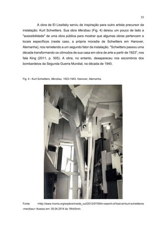 25
A obra de El Lissitsky serviu de inspiração para outro artista precursor da
instalação: Kurt Schwitters. Sua obra Merzbau (Fig. 4) deixou um pouco de lado a
"acessibilidade" de uma obra pública para mostrar que algumas obras pertencem a
locais específicos (neste caso, a própria moradia de Schwitters em Hanover,
Alemanha), nos remetendo a um segundo fator da instalação. "Schwitters passou uma
década transformando os cômodos de sua casa em obra de arte a partir de 1923", nos
fala King (2011, p. 505). A obra, no entanto, desapareceu nos escombros dos
bombardeios da Segunda Guerra Mundial, na década de 1940.
Fig. 4 - Kurt Schwitters, Merzbau, 1923-1943. Hanover, Alemanha.
Fonte: <http://www.moma.org/explore/inside_out/2012/07/09/in-search-of-lost-art-kurt-schwitterss
-merzbau> Acesso em: 05.04.2014 às 18h43min.
 