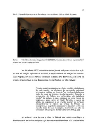 27
Fig. 5 - Exposição Internacional do Surrealismo, reconstruída em 2009 na cidade de Lagoa.
Fonte: <http://deboutsurloeuf.blogspot.com.br/2012/04/iluminacoes-descontinuas-exposicao.html>
Acesso em: 05.04.2014 às 19h15min.
Na década de 1950, muitos nomes surgiram e se ligaram a essa libertação
da arte em relação à pintura e à escultura, e especialmente em relação aos museus.
Allan Kaprow, um desses nomes, tinha suas raízes na arte de Pollock, pois como ele
mesmo argumentava, a obra desse artista foi significativa por três motivos:
Primeiro, suas imensas pinturas - feitas no chão e trabalhadas
de cada ângulo - se afastaram da composição tradicional,
ignorando a moldura em favor de "um contínuo trabalho que
parte de todas as direções simultaneamente". Segundo, a
pintura-ativa de Pollock era performática: ele trabalhava
"dentro" da pintura, e esse processo era uma "dança de
respingos... quase como um ritual". Terceiro, o espaço do
artista, do espectador e do mundo exterior se tornavam
intercambiáveis: o método de pintura de Pollock era
coreográfico, e os próprios espectadores deveriam sentir esse
impacto físico de suas marcações, "permitindo que elas se
entrelacem e façam parte de nós". (BISHOP, 2000, p. 23)
No entanto, para Kaprow a obra de Pollock era muito museológica e
bidimensional, e o artista desejava fugir dessa convencionalidade. "Era precisamente
 