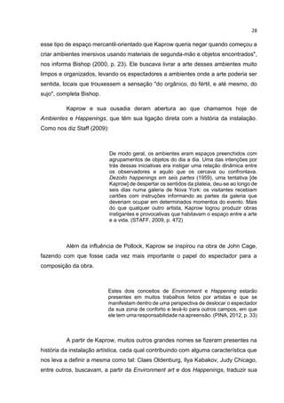 28
esse tipo de espaço mercantil-orientado que Kaprow queria negar quando começou a
criar ambientes imersivos usando materiais de segunda-mão e objetos encontrados",
nos informa Bishop (2000, p. 23). Ele buscava livrar a arte desses ambientes muito
limpos e organizados, levando os espectadores a ambientes onde a arte poderia ser
sentida, locais que trouxessem a sensação "do orgânico, do fértil, e até mesmo, do
sujo", completa Bishop.
Kaprow e sua ousadia deram abertura ao que chamamos hoje de
Ambientes e Happenings, que têm sua ligação direta com a história da instalação.
Como nos diz Staff (2009):
De modo geral, os ambientes eram espaços preenchidos com
agrupamentos de objetos do dia a dia. Uma das intenções por
trás dessas iniciativas era instigar uma relação dinâmica entre
os observadores e aquilo que os cercava ou confrontava.
Dezoito happenings em seis partes (1959), uma tentativa [de
Kaprow] de despertar os sentidos da plateia, deu-se ao longo de
seis dias numa galeria de Nova York: os visitantes recebiam
cartões com instruções informando as partes da galeria que
deveriam ocupar em determinados momentos do evento. Mais
do que qualquer outro artista, Kaprow logrou produzir obras
instigantes e provocativas que habitavam o espaço entre a arte
e a vida. (STAFF, 2009, p. 472)
Além da influência de Pollock, Kaprow se inspirou na obra de John Cage,
fazendo com que fosse cada vez mais importante o papel do espectador para a
composição da obra.
Estes dois conceitos de Environment e Happening estarão
presentes em muitos trabalhos feitos por artistas e que se
manifestam dentro de uma perspectiva de deslocar o espectador
da sua zona de conforto e levá-lo para outros campos, em que
ele tem uma responsabilidade na apreensão. (PINA, 2012, p. 33)
A partir de Kaprow, muitos outros grandes nomes se fizeram presentes na
história da instalação artística, cada qual contribuindo com alguma característica que
nos leva a definir a mesma como tal: Claes Oldenburg, Ilya Kabakov, Judy Chicago,
entre outros, buscavam, a partir da Environment art e dos Happenings, traduzir sua
 