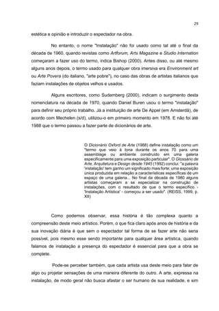 29
estética e opinião e introduzir o espectador na obra.
No entanto, o nome "Instalação" não foi usado como tal até o final da
década de 1960, quando revistas como Artforum, Arts Magazine e Studio Internation
começaram a fazer uso do termo, indica Bishop (2000). Antes disso, ou até mesmo
alguns anos depois, o termo usado para qualquer obra imersiva era Environment art
ou Arte Povera (do italiano, "arte pobre"), no caso das obras de artistas italianos que
faziam instalações de objetos velhos e usados.
Alguns escritores, como Sudemberg (2000), indicam o surgimento desta
nomenclatura na década de 1970, quando Daniel Buren usou o termo "instalação"
para definir seu próprio trabalho. Já a instituição de arte De Appel (em Amsterdã), de
acordo com Mechelen (s/d), utilizou-o em primeiro momento em 1978. E não foi até
1988 que o termo passou a fazer parte de dicionários de arte.
O Dicionário Oxford de Arte (1988) define instalação como um
"termo que veio à tona durante os anos 70 para uma
assemblage ou ambiente construído em uma galeria
especificamente para uma exposição particular". O Glossário de
Arte, Arquitetura e Design desde 1945 (1992) conclui: "a palavra
'instalação' tem ganho um significado mais forte; uma exposição
única produzida em relação a características específicas de um
espaço de uma galeria... No final da década de 1980 alguns
artistas começaram a se especializar na construção de
instalações, com o resultado de que o termo específico -
'Instalação Artística' - começou a ser usado". (REISS, 1999, p.
XII)
Como podemos observar, essa história é tão complexa quanto a
compreensão deste meio artístico. Porém, o que fica claro após anos de história e da
sua inovação diária é que sem o espectador tal forma de se fazer arte não seria
possível, pois mesmo esse sendo importante para qualquer área artística, quando
falamos de instalação a presença do espectador é essencial para que a obra se
complete.
Pode-se perceber também, que cada artista usa deste meio para falar de
algo ou projetar sensações de uma maneira diferente do outro. A arte, expressa na
instalação, de modo geral não busca afastar o ser humano de sua realidade, e sim
 
