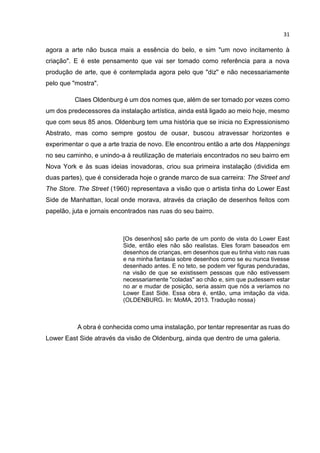 31
agora a arte não busca mais a essência do belo, e sim "um novo incitamento à
criação". E é este pensamento que vai ser tomado como referência para a nova
produção de arte, que é contemplada agora pelo que "diz" e não necessariamente
pelo que "mostra".
Claes Oldenburg é um dos nomes que, além de ser tomado por vezes como
um dos predecessores da instalação artística, ainda está ligado ao meio hoje, mesmo
que com seus 85 anos. Oldenburg tem uma história que se inicia no Expressionismo
Abstrato, mas como sempre gostou de ousar, buscou atravessar horizontes e
experimentar o que a arte trazia de novo. Ele encontrou então a arte dos Happenings
no seu caminho, e unindo-a à reutilização de materiais encontrados no seu bairro em
Nova York e às suas ideias inovadoras, criou sua primeira instalação (dividida em
duas partes), que é considerada hoje o grande marco de sua carreira: The Street and
The Store. The Street (1960) representava a visão que o artista tinha do Lower East
Side de Manhattan, local onde morava, através da criação de desenhos feitos com
papelão, juta e jornais encontrados nas ruas do seu bairro.
[Os desenhos] são parte de um ponto de vista do Lower East
Side, então eles não são realistas. Eles foram baseados em
desenhos de crianças, em desenhos que eu tinha visto nas ruas
e na minha fantasia sobre desenhos como se eu nunca tivesse
desenhado antes. E no teto, se podem ver figuras penduradas,
na visão de que se existissem pessoas que não estivessem
necessariamente "coladas" ao chão e, sim que pudessem estar
no ar e mudar de posição, seria assim que nós a veríamos no
Lower East Side. Essa obra é, então, uma imitação da vida.
(OLDENBURG. In: MoMA, 2013. Tradução nossa)
A obra é conhecida como uma instalação, por tentar representar as ruas do
Lower East Side através da visão de Oldenburg, ainda que dentro de uma galeria.
 