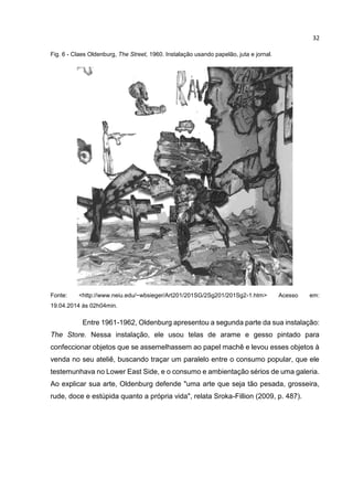 32
Fig. 6 - Claes Oldenburg, The Street, 1960. Instalação usando papelão, juta e jornal.
Fonte: <http://www.neiu.edu/~wbsieger/Art201/201SG/2Sg201/201Sg2-1.htm> Acesso em:
19.04.2014 às 02h04min.
Entre 1961-1962, Oldenburg apresentou a segunda parte da sua instalação:
The Store. Nessa instalação, ele usou telas de arame e gesso pintado para
confeccionar objetos que se assemelhassem ao papel machê e levou esses objetos à
venda no seu ateliê, buscando traçar um paralelo entre o consumo popular, que ele
testemunhava no Lower East Side, e o consumo e ambientação sérios de uma galeria.
Ao explicar sua arte, Oldenburg defende "uma arte que seja tão pesada, grosseira,
rude, doce e estúpida quanto a própria vida", relata Sroka-Fillion (2009, p. 487).
 