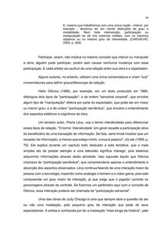 34
E, mesmo que trabalhemos com uma única noção - intervir, por
exemplo - devemos ter em mente distinções de grau e
modalidade. Nem toda intervenção, participação ou
manipulação se dá nos mesmos moldes, com os mesmos
objetivos ou no mesmo grau de intensidade. (CARVALHO,
2005, p. 264)
Participar, assim, não implica no mesmo conceito que intervir ou manipular
a obra; alguém pode participar, porém sem causar nenhuma mudança com essa
participação. E cada artista vai usufruir de uma relação entre sua obra e o espectador.
Alguns autores, no entanto, utilizam uma única nomenclatura e criam "sub"
nomenclaturas para definir graus/diferenças de relação.
Helio Oiticica (1986), por exemplo, em um texto produzido em 1966,
distinguia dois tipos de "participação": a de ordem "sensorial corporal", que envolve
algum tipo de "manipulação" efetiva por parte do espectador, que pode ser em maior
ou menor grau; e a de ordem "participação semântica", que envolve o entendimento
dos aspectos estéticos e cognitivos da obra.
Um terceiro autor, Pierre Lévy, usa o termo interatividade para diferenciar
esses tipos de relação. "O termo ‘interatividade’ em geral ressalta a participação ativa
do beneficiário de uma transação de informação. De fato, seria trivial mostrar que um
receptor de informação, a menos que esteja morto, nunca é passivo", diz ele (1999, p.
79). Ele explica durante um capítulo todo dedicado a esta temática, que o mais
simples ato de prestar atenção a uma televisão significa interagir, pois estamos
adquirindo informações através desta atividade. Isso equivale àquilo que Oiticica
chamava de "participação semântica", que compreenderia apenas o entendimento e
absorção dos aspectos observados. Lévy continua falando de uma interação maior da
pessoa com a tecnologia, trazendo como analogia o homem e o vídeo game, pois este
compreende um grau maior de interação, já que exige que o jogador controle os
personagens através do controle. Se fizermos um parâmetro aqui com o conceito de
Oiticica, essa interação poderia ser chamada de "participação sensorial".
Uma das obras de Judy Chicago é uma que sempre abre a questão de ser
ou não uma instalação, pelo pequeno grau de interação que pede de seus
espectadores. A artista é conhecida por ter a instalação "mais longa da história", pelo
 