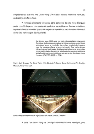35
simples fato da sua obra The Dinner Party (1974) estar exposta fixamente no Museu
do Brooklyn em Nova York.
A feminista americana criou essa obra, composta de uma mesa triangular
posta com 39 lugares, com pratos de cerâmica esculpidos em formas simbólicas,
representando 39 mulheres que foram de grande importância para a história feminista,
como uma homenagem ao movimento.
Ao fim dos anos 1960, cada vez mais interessada no movimento
feminista, Judy passou a explorar artisticamente as novas ideias
adquiridas sobre a condição da mulher, produzindo imagens
que lhe renderiam fama e reconhecimento. Boa parte dessas
obras busca a legitimação de atividades tipicamente feministas,
como os bordados, bem como a inclusão de nomes e pontos de
vista femininos numa história da arte até então dominada pelos
homens. (DAVIES, 2009, p. 534)
Fig. 8 - Judy Chicago, The Dinner Party, 1974. Elizabeth A. Sackler Center for Feminist Art, Brooklyn
Museum, Nova York, EUA.
Fonte: <http://brooklynmuseum.org> Acesso em: 18.04.2014 às 23h45min.
A obra The Dinner Party de Chicago é considerada uma instalação, pelo
 