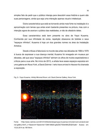 36
simples fato de pedir que o público interaja para descobrir essa história e quem são
suas personagens, ainda que seja uma interação apenas visual e intelectual.
Outra característica que está se tornando ainda mais forte na instalação é a
aproximação com temas que antes eram bastante presentes na pintura, mas com a
intenção agora de acercar o público das realidades, e não de afastá-lo delas.
Essa característica está bem presente na obra de Yayoi Kusama.
Conhecida por sua infinidade de cores, repetição obsessiva de bolotas e seus
"espaços infinitos", Kusama é hoje um dos grandes nomes na área da Instalação
Artística.
Desde críticas à falocracia no mundo das artes nas décadas de 1960 e 1970
à busca de expressar a sua doença mental, Kusama foi renegada em museus por
décadas, até que seus "espaços infinitos" abriram os olhos de muitos espectadores e
críticos para a sua arte. No início de 2013, a artista teve esses espaços expostos em
uma galeria em Nova York, a David Zwirner: I who have arrived in Heaven foi chamada
a exposição.
Fig. 9 - Yayoi Kusama, Infinity Mirrored Room, s/d. David Zwirner Gallery, Nova York.
Fonte: <http://www.nytimes.com/2013/12/02/arts/design/yayoi-kusamas-mirrored-room-at-david-zwir
ner-gallery.html?_r=1&adxnnl=1&adxnnlx=1398139820-gdbZSCTS0dr08fcZEQ07jw&> Acesso em:
15.03.2014 às 18h18min.
 