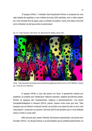 37
O espaço infinito 1, intitulado Sala Espelhada Infinita, é composto de uma
sala coberta de espelhos e com milhões de luzes LED coloridas, com o chão coberto
por uma camada fina de água; para a entrada do público, havia uma tábua servindo
como indicador de até que ponto se podia pisar.
Fig. 10 - Yayoi Kusama, Sem título, s/d. David Zwirner Gallery, Nova York.
Fonte: <http://gizmodo.com/explore-the-extraordinary-glittering-infinity-rooms-of-1471382304> Acesso
em: 15.03.2014 às 18h25min.
O espaço infinito 2, que não possui um título, é igualmente coberto por
espelhos, no entanto com "tentáculos" infláveis coloridos, repletos de bolinhas pretas.
Ambos os espaços são "exasperantes, mágicos e desorientadores", nos dizem
Campbell-Dollagham e Hession (2013), porém, trazem muito mais que isso. "São
espaços que se referem à doença mental, ao suicídio e ao papel da arte no seu nível
mais básico", continuam os autores. Grimmer (2013) diz também que é "uma reflexão
sobre a morte e a pós-vida".
Além de tudo isso, esses "infinitos" de Kusama representam, de acordo com
Sumpter (2013), "os abusos físicos e as alucinações que [a artista] experimentou na
 