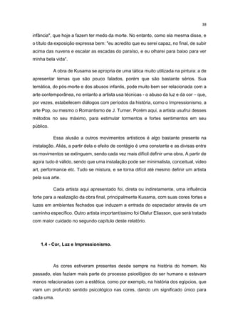 38
infância", que hoje a fazem ter medo da morte. No entanto, como ela mesma disse, e
o título da exposição expressa bem: "eu acredito que eu serei capaz, no final, de subir
acima das nuvens e escalar as escadas do paraíso, e eu olharei para baixo para ver
minha bela vida".
A obra de Kusama se apropria de uma tática muito utilizada na pintura: a de
apresentar temas que são pouco falados, porém que são bastante sérios. Sua
temática, do pós-morte e dos abusos infantis, pode muito bem ser relacionada com a
arte contemporânea, no entanto a artista usa técnicas - o abuso da luz e da cor – que,
por vezes, estabelecem diálogos com períodos da história, como o Impressionismo, a
arte Pop, ou mesmo o Romantismo de J. Turner. Porém aqui, a artista usufrui desses
métodos no seu máximo, para estimular tormentos e fortes sentimentos em seu
público.
Essa alusão a outros movimentos artísticos é algo bastante presente na
instalação. Aliás, a partir dela o efeito de contágio é uma constante e as divisas entre
os movimentos se extinguem, sendo cada vez mais difícil definir uma obra. A partir de
agora tudo é válido, sendo que uma instalação pode ser minimalista, conceitual, video
art, performance etc. Tudo se mistura, e se torna difícil até mesmo definir um artista
pela sua arte.
Cada artista aqui apresentado foi, direta ou indiretamente, uma influência
forte para a realização da obra final, principalmente Kusama, com suas cores fortes e
luzes em ambientes fechados que induzem a entrada do espectador através de um
caminho específico. Outro artista importantíssimo foi Olafur Eliasson, que será tratado
com maior cuidado no segundo capítulo deste relatório.
1.4 - Cor, Luz e Impressionismo.
As cores estiveram presentes desde sempre na história do homem. No
passado, elas faziam mais parte do processo psicológico do ser humano e estavam
menos relacionadas com a estética, como por exemplo, na história dos egípcios, que
viam um profundo sentido psicológico nas cores, dando um significado único para
cada uma.
 