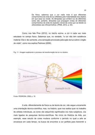 39
Da física, sabemos que a cor nada mais é que diferentes
comprimentos de onda de luz refletidos pela materialidade dos objetos
em que essa luz incide. As lâmpadas que emitem luz de diferentes
cores são, portanto, lâmpadas que propagam ondas de diferentes
comprimentos de onda do espectro visível de cores que vai desde os
ultravioletas aos infravermelhos. (PINA, 2012, p. 44)
Como nos fala Pina (2012), no trecho acima, a cor é cada vez mais
estudada no campo físico. Sabemos que, na verdade, "a cor não tem existência
material. Ela é, tão somente, uma sensação provocada pela ação da luz sobre o órgão
da visão", como nos explica Pedrosa (2008).
Fig. 11 - Imagem explicando o processo de transformação da cor no cérebro.
Fonte: PEDROSA, 2008, p. 19.
A arte, diferentemente da física ou da teoria da cor, não segue unicamente
uma orientação técnico-científica, mas, na história, quer nos estilos quer no trabalho
de artistas individuais, as cores vão adquirindo significados ora mais subjetivos, ora
mais ligados às pesquisas técnico-científicas. No início da História da Arte, por
exemplo, esse estudo de cores mudava conforme o período no qual a arte se
encaixava em cada tempo, na busca de encontrar a cor perfeita para transmitir a
 