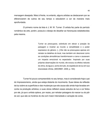 40
mensagem desejada. Mais à frente, no entanto, alguns artistas se destacaram por se
diferenciarem de outros de seu tempo e estudarem a cor de maneira mais
aprofundada.
O primeiro nome da lista é J. M. W. Turner. O artista fez parte do período
romântico da arte, porém, possuía o desejo de desafiar as hierarquias estabelecidas
pela mesma.
Turner se preocupava, sobretudo em elevar a posição da
paisagem e mostrar ao mundo a versatilidade e o poder
expressivo do gênero. [...] Ele não se preocupava apenas em
retratar os detalhes do local, mas também em descrever como
as condições atmosféricas transformavam a cena e causavam
um impacto emocional no espectador. Inspirado por suas
próprias observações do mundo, ele evocou os efeitos naturais
do clima, da água e, acima de tudo, do espetáculo da luz em sua
diversidade infinita. (MOORBY, 2009, p. 183)
Turner foi pouco compreendido no seu tempo, mas é considerado hoje o pai
do Impressionismo, ainda que esteja distante do movimento. Suas ideias da reflexão
da luz sobre as superfícies e das mudanças que ela causa são ainda hoje levadas em
conta na produção artística; e suas obras refletem esses estudos de luz e cor feitos
por ele, já que o artista optava, por vezes, por retratar paisagens do nascer ou do pôr
do sol, que são os horários do dia com maior intensidade e variação de cores.
 