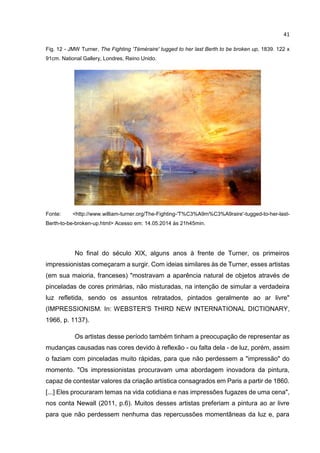 41
Fig. 12 - JMW Turner, The Fighting 'Téméraire' tugged to her last Berth to be broken up, 1839. 122 x
91cm. National Gallery, Londres, Reino Unido.
Fonte: <http://www.william-turner.org/The-Fighting-'T%C3%A9m%C3%A9raire'-tugged-to-her-last-
Berth-to-be-broken-up.html> Acesso em: 14.05.2014 às 21h45min.
No final do século XIX, alguns anos à frente de Turner, os primeiros
impressionistas começaram a surgir. Com ideias similares às de Turner, esses artistas
(em sua maioria, franceses) "mostravam a aparência natural de objetos através de
pinceladas de cores primárias, não misturadas, na intenção de simular a verdadeira
luz refletida, sendo os assuntos retratados, pintados geralmente ao ar livre"
(IMPRESSIONISM. In: WEBSTER'S THIRD NEW INTERNATIONAL DICTIONARY,
1966, p. 1137).
Os artistas desse período também tinham a preocupação de representar as
mudanças causadas nas cores devido à reflexão - ou falta dela - de luz, porém, assim
o faziam com pinceladas muito rápidas, para que não perdessem a "impressão" do
momento. "Os impressionistas procuravam uma abordagem inovadora da pintura,
capaz de contestar valores da criação artística consagrados em Paris a partir de 1860.
[...] Eles procuraram temas na vida cotidiana e nas impressões fugazes de uma cena",
nos conta Newall (2011, p.6). Muitos desses artistas preferiam a pintura ao ar livre
para que não perdessem nenhuma das repercussões momentâneas da luz e, para
 