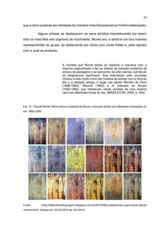 42
que a cena pudesse ser retratada da maneira mais fiel possível ao horário estampado.
Alguns artistas se destacaram na cena artística impressionista por terem
sido os mais fiéis aos objetivos do movimento. Monet era, e ainda é um dos maiores
representantes do grupo, se destacando por obras com cores fortes e, pela rapidez
com a qual as produzia.
A vontade que Monet sentia de capturar a natureza com a
máxima originalidade o fez se afastar da tradição ocidental da
pintura de paisagens e se aproximar da arte oriental, sobretudo
as xilogravuras japonesas. Sua fascinação pelo processo
intuitivo e pelo modo como ele mudava de acordo com a hora do
dia e a estação atingiu o auge nas séries Montes de Feno
(1888-1889), Álamos (1892) e A Catedral de Rouen
(1892-1894), que retratavam várias versões de uma mesma
cena em diferentes horas do dia. (MIDDLETON, 2009, p. 244)
Fig. 13 - Claude Monet. Série sobre a Catedral de Rouen vista pelo artista sob diferentes inclinações do
sol. 1882-1884.
Fonte: <http://falandoemlinguagem.blogspot.com.br/2012/08/a-catedral-de-rouen-oscar-claude
-monet.html> Acesso em: 24.05.2014 às 12h14min.
 