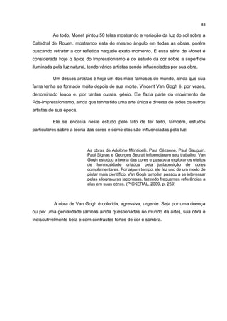 43
Ao todo, Monet pintou 50 telas mostrando a variação da luz do sol sobre a
Catedral de Rouen, mostrando esta do mesmo ângulo em todas as obras, porém
buscando retratar a cor refletida naquele exato momento. E essa série de Monet é
considerada hoje o ápice do Impressionismo e do estudo da cor sobre a superfície
iluminada pela luz natural, tendo vários artistas sendo influenciados por sua obra.
Um desses artistas é hoje um dos mais famosos do mundo, ainda que sua
fama tenha se formado muito depois de sua morte. Vincent Van Gogh é, por vezes,
denominado louco e, por tantas outras, gênio. Ele fazia parte do movimento do
Pós-Impressionismo, ainda que tenha tido uma arte única e diversa de todos os outros
artistas de sua época.
Ele se encaixa neste estudo pelo fato de ter feito, também, estudos
particulares sobre a teoria das cores e como elas são influenciadas pela luz:
As obras de Adolphe Monticelli, Paul Cézanne, Paul Gauguin,
Paul Signac e Georges Seurat influenciaram seu trabalho. Van
Gogh estudou a teoria das cores e passou a explorar os efeitos
de luminosidade criados pela justaposição de cores
complementares. Por algum tempo, ele fez uso de um modo de
pintar mais científico. Van Gogh também passou a se interessar
pelas xilogravuras japonesas, fazendo frequentes referências a
elas em suas obras. (PICKERAL, 2009, p. 259)
A obra de Van Gogh é colorida, agressiva, urgente. Seja por uma doença
ou por uma genialidade (ambas ainda questionadas no mundo da arte), sua obra é
indiscutivelmente bela e com contrastes fortes de cor e sombra.
 