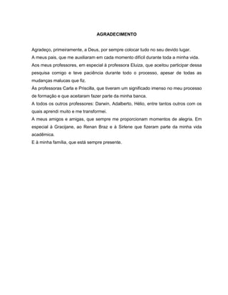 AGRADECIMENTO
Agradeço, primeiramente, a Deus, por sempre colocar tudo no seu devido lugar.
A meus pais, que me auxiliaram em cada momento difícil durante toda a minha vida.
Aos meus professores, em especial à professora Eluiza, que aceitou participar dessa
pesquisa comigo e teve paciência durante todo o processo, apesar de todas as
mudanças malucas que fiz.
Às professoras Carla e Priscilla, que tiveram um significado imenso no meu processo
de formação e que aceitaram fazer parte da minha banca.
A todos os outros professores: Darwin, Adalberto, Hélio, entre tantos outros com os
quais aprendi muito e me transformei.
A meus amigos e amigas, que sempre me proporcionam momentos de alegria. Em
especial à Gracijane, ao Renan Braz e à Sirlene que fizeram parte da minha vida
acadêmica.
E à minha família, que está sempre presente.
 