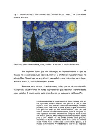 44
Fig. 14 - Vincent Van Gogh, A Noite Estrelada, 1889. Óleo sobre tela, 73,7 cm x 92,1 cm. Museu de Arte
Moderna, Nova York.
Fonte: <http://pt.wikipedia.org/wiki/A_Noite_Estrelada> Acesso em: 24.05.2014 às 14h15min.
Um segundo nome que tem inspiração no impressionismo, e que se
destaca na cena artística atual, é Leonid Afremov. O artista bielorrusso tem raízes na
arte de Marc Chagall, por ter se graduado na escola fundada pelo artista, no entanto,
tem uma arte muito mais colorida que o anterior.
Pouco se sabe sobre a obra de Afremov, talvez por ser ele um artista tão
atual (iniciou seus trabalhos em 1978), ou pelo fato de que artista não fale tanto sobre
o seu trabalho. O pouco que se sabe, encontramos em sua página na DeviantArt:
Eu tentei diferentes técnicas durante a minha carreira, mas eu
me apaixonei especificamente pela pintura a óleo e pela
espátula. Cada obra de arte é o resultado de um longo processo
pictórico; cada tela nasce durante a procura por criatividade;
cada pintura é cheia do meu mundo interior. Cada uma das
minhas pinturas traz diferentes humores, cores e emoções. Eu
amo expressar a beleza, a harmonia e o espírito deste mundo
em minhas pinturas. Meu coração está completamente aberto
para a arte. Assim, eu me divirto criando belas pinturas,
inspiradas do fundo da minha alma. Cada uma das minhas
obras reflete meus sentimentos, sensibilidade, paixão, e a
música da minha alma. A verdadeira arte está viva e é inspirada
 