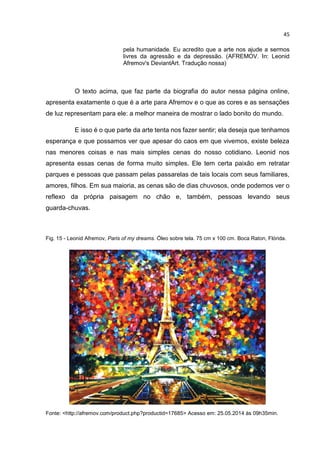 45
pela humanidade. Eu acredito que a arte nos ajude a sermos
livres da agressão e da depressão. (AFREMOV. In: Leonid
Afremov's DeviantArt. Tradução nossa)
O texto acima, que faz parte da biografia do autor nessa página online,
apresenta exatamente o que é a arte para Afremov e o que as cores e as sensações
de luz representam para ele: a melhor maneira de mostrar o lado bonito do mundo.
E isso é o que parte da arte tenta nos fazer sentir; ela deseja que tenhamos
esperança e que possamos ver que apesar do caos em que vivemos, existe beleza
nas menores coisas e nas mais simples cenas do nosso cotidiano. Leonid nos
apresenta essas cenas de forma muito simples. Ele tem certa paixão em retratar
parques e pessoas que passam pelas passarelas de tais locais com seus familiares,
amores, filhos. Em sua maioria, as cenas são de dias chuvosos, onde podemos ver o
reflexo da própria paisagem no chão e, também, pessoas levando seus
guarda-chuvas.
Fig. 15 - Leonid Afremov, Paris of my dreams. Óleo sobre tela. 75 cm x 100 cm. Boca Raton, Flórida.
Fonte: <http://afremov.com/product.php?productid=17685> Acesso em: 25.05.2014 às 09h35min.
 