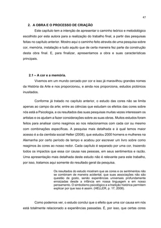 47
2. A OBRA E O PROCESSO DE CRIAÇÃO
Este capítulo tem a intenção de apresentar o caminho teórico e metodológico
escolhido por esta autora para a realização do trabalho final, a partir das pesquisas
feitas no capítulo anterior. Mostro aqui o caminho feito através de uma pesquisa sobre
cor, memória, instalação e tudo aquilo que de certa maneira fez parte da construção
desta obra final. E, para finalizar, apresentamos a obra e suas características
principais.
2.1 – A cor e a memória.
Vivemos em um mundo cercado por cor e isso já maravilhou grandes nomes
da História da Arte e nos proporcionou, e ainda nos proporciona, estudos pictóricos
inusitados.
Conforme já tratado no capítulo anterior, o estudo das cores não se limita
apenas ao campo da arte; entre as ciências que estudam os efeitos das cores sobre
nós está a Psicologia, e os resultados das suas pesquisas muitas vezes interessam os
artistas e os ajudam a fazer considerações sobre as suas obras. Muitos estudos foram
feitos para analisar como reagimos ao nos relacionarmos com cada cor ou mesmo
com combinações específicas. A pesquisa mais detalhada e à qual temos maior
acesso é a da cientista social Heller (2008), que estudou 2000 homens e mulheres na
Alemanha por certo período de tempo e acabou por escrever um livro sobre como
reagimos às cores ao nosso redor. Cada capítulo é separado por uma cor, trazendo
todos os impactos que essa cor causa nas pessoas, em seus sentimentos e razão.
Uma apresentação mais detalhada deste estudo não é relevante para este trabalho,
por isso, tratamos aqui somente do resultado geral da pesquisa.
Os resultados do estudo mostram que as cores e os sentimentos não
se combinam de maneira acidental, que suas associações não são
questão de gosto, senão experiências universais profundamente
enraizadas desde a infância em nossa linguagem e em nosso
pensamento. O simbolismo psicológico e a tradição histórica permitem
explicar por que isso é assim. (HELLER, p. 17, 2008).
Como podemos ver, o estudo conclui que o efeito que uma cor causa em nós
está totalmente relacionado a experiências passadas. É, por isso, que certas cores
 