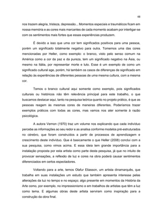 48
nos trazem alegria, tristeza, depressão... Momentos especiais e traumáticos ficam em
nossa memória e as cores mais marcantes de cada momento acabam por interligar-se
com os sentimentos mais fortes que essas experiências produzem.
É devido a isso que uma cor tem significados positivos para uma pessoa,
porém um significado totalmente negativo para outra. Tomemos uma das cores
mencionadas por Heller, como exemplo: o branco, visto pelo senso comum na
América como a cor da paz e da pureza, tem um significado negativo na Ásia, ou
mesmo na Itália, por representar morte e luto. Esse é um exemplo de como um
significado cultural age, porém, há também os casos de diferenças de significado em
relação às experiências de diferentes pessoas de uma mesma cultura, com a mesma
cor.
Temos o branco cultural aqui somente como exemplo, pois significados
culturais ou históricos não têm relevância principal para este trabalho, o que
buscamos destacar aqui, tanto na pesquisa teórica quanto no projeto prático, é que as
pessoas reagem às mesmas cores de maneiras diferentes. Poderíamos trazer
exemplos práticos com todas as cores, mas vamos nos ater somente à razão
psicológica.
A autora Vernon (1970) traz um volume nos explicando que cada indivíduo
percebe as informações ao seu redor e as analisa conforme modelos pré-estruturados
no cérebro, que foram construídos a partir de processos de aprendizagem e
crescimento deste indivíduo. Que é basicamente o que Heller (2008) conclui com a
sua pesquisa, como vimos acima. E essa ideia tem grande importância para a
instalação proposta por esta artista como parte desta pesquisa, já que no intuito de
provocar sensações, a reflexão de luz e cores na obra poderá causar sentimentos
diferenciados em certos espectadores.
Voltando para a arte, temos Olafur Eliasson, um artista dinamarquês, que
trabalha em suas instalações um estudo que também apresenta interesse pelas
alterações da luz no tempo e no espaço; algo presente em momentos da História da
Arte como, por exemplo, no impressionismo e em trabalhos de artistas que têm a luz
como tema. E algumas obras deste artista serviram como inspiração para a
construção da obra final.
 