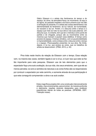 49
Olafur Eliasson é o artista dos fenômenos do tempo e do
espaço; do clima, da atmosfera física; do movimento; do aqui e
do agora, do passado imediato e do futuro próximo que nos dão
a sensação do presente. É o artista das coisas elementares e da
elementaridade do fenômeno: da luz natural, da humanidade,
do nevoeiro e da cor. Porém, é o discurso entre o tempo e o
espaço que mais se nota na sua obra e nas suas palavras. Um
discurso que, no entanto, tem que ter o indivíduo como ponto de
partida e de chegada, porque são os movimentos entre os
mesmos que marcam e pautam essa dialética. O tempo como
produto do espaço. O tempo climático, com a sua previsibilidade
e imprevisibilidade, como síntese entre o discurso entre o tempo
e o espaço. Preocupações presentes na sua obra. No limite,
depois, é na luz, que produz as cores, que os trabalhos do
artista se desenvolvem. (PINA, 2012, p. 42)
Pina trata neste trecho da relação de Eliasson com o tempo. Essa relação
vem, na maioria das vezes, também ligada à cor e à luz, e é por isso que este se fez
tão importante para esta pesquisa. Eliasson usa de tais elementos para que o
espectador faça uma auto avaliação, da sua vida, dos seus arredores, sem que ele ao
menos perceba; os sons e sentidos da natureza e as cores fortes são os responsáveis
por conduzir o espectador por este caminho, e somente através de sua participação é
que este conseguirá compreender a obra e se auto avaliar.
Estes magníficos projetos têm uma construção intencionalmente
simples, mas emocionantes, para envolver, de maneira profunda
e eletrizante, reações viscerais designados para enaltecer
experiências diárias de todas as pessoas. (SFMOMA, 2007.
Tradução nossa).
 