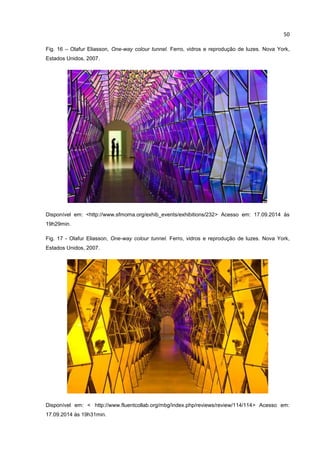 50
Fig. 16 – Olafur Eliasson, One-way colour tunnel. Ferro, vidros e reprodução de luzes. Nova York,
Estados Unidos, 2007.
Disponível em: <http://www.sfmoma.org/exhib_events/exhibitions/232> Acesso em: 17.09.2014 às
19h29min.
Fig. 17 - Olafur Eliasson, One-way colour tunnel. Ferro, vidros e reprodução de luzes. Nova York,
Estados Unidos, 2007.
Disponível em: < http://www.fluentcollab.org/mbg/index.php/reviews/review/114/114> Acesso em:
17.09.2014 às 19h31min.
 