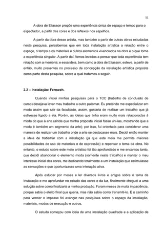 51
A obra de Eliasson propõe uma experiência única de espaço e tempo para o
espectador, a partir das cores e dos reflexos nos espelhos.
A partir da obra desse artista, mas também a partir de outras obras estudadas
nesta pesquisa, percebemos que em toda instalação artística a relação entre o
espaço, o tempo e os materiais e outros elementos vivenciados na obra é o que torna
a experiência singular. A partir daí, fomos levados a pensar que toda experiência tem
relação com a memória; e essa ideia, bem como a obra de Eliasson, esteve, a partir de
então, muito presentes no processo de concepção da instalação artística proposta
como parte desta pesquisa, sobre a qual tratamos a seguir.
2.2 – Instalação: Fernweh.
Quando iniciei minhas pesquisas para o TCC (trabalho de conclusão de
curso) desejava levar meu trabalho a outro patamar. Eu pretendo me especializar em
moda assim que sair da faculdade, assim, gostaria de realizar um trabalho que já
estivesse ligado a ela. Porém, as ideias que tinha eram muito mais relacionadas à
moda do que à arte (ainda que minha proposta inicial fosse uni-las, mostrando que a
moda é também um segmento da arte); por isso, fui orientada para considerar uma
maneira de realizar um trabalho onde a arte se destacasse mais. Decidi então manter
a ideia de trabalhar com a instalação (já que este meio me permite maiores
possibilidades de uso de materiais e de expressão) e repensar o tema da obra. No
entanto, o estudo sobre este meio artístico foi tão aprofundado e me encantou tanto,
que decidi abandonar o elemento moda (somente neste trabalho) e manter o meu
interesse inicial das cores, me dedicando totalmente a um instalação que estimulasse
as sensações e que oportunizasse uma interação ativa.
Após estudar por meses e ler diversos livros e artigos sobre o tema da
Instalação e me aprofundar no estudo das cores e da luz, finalmente cheguei a uma
solução sobre como finalizaria a minha produção. Foram meses de muita impaciência,
porque sabia o efeito final que queria, mas não sabia como transmiti-lo. E o caminho
para vencer o impasse foi avançar nas pesquisas sobre o espaço da instalação,
materiais, modos de execução e outros.
O estudo começou com ideia de uma instalação quadrada e a aplicação de
 