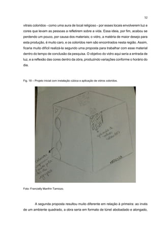 52
vitrais coloridos - como uma aura de local religioso - por esses locais envolverem luz e
cores que levam as pessoas a refletirem sobre a vida. Essa ideia, por fim, acabou se
perdendo um pouco, por causa dos materiais; o vidro, a matéria de maior desejo para
esta produção, é muito caro, e os coloridos nem são encontrados nesta região. Assim,
ficaria muito difícil realizá-la segundo uma proposta para trabalhar com esse material
dentro do tempo de conclusão da pesquisa. O objetivo do vidro aqui seria a entrada de
luz, e a reflexão das cores dentro da obra, produzindo variações conforme o horário do
dia.
Fig. 18 – Projeto inicial com instalação cúbica e aplicação de vidros coloridos.
Foto: Francielly Manfrin Tamiozo.
A segunda proposta resultou muito diferente em relação à primeira: ao invés
de um ambiente quadrado, a obra seria em formato de túnel abobadado e alongado,
 