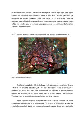 53
de maneira que na entrada a pessoa não enxergasse a saída. Aqui, logo após alguns
estudos, os materiais testados foram: tecido – para “criar” o túnel; pedrarias (de
customização), para a reflexão e maior reprodução de luz; e luzes led, para que
houvesse essa reflexão. Essa possibilidade, mesmo depois de testada, parecia a mais
válida: não era tão cara e, como as luzes passariam a ser artificiais, não haveria o
problema de onde expô-la.
Fig.19 – Maquete realizada a partir da segunda proposta, com aplicação de pedraria e luzes led.
C
Foto: Francielly Manfrin Tamiozo.
Infelizmente, após ter sido testada por meio do desenho, da criação de uma
estrutura em tamanho reduzido e, até, por meio da experiência de bordar algumas
pedrarias no tecido, essa ideia teve também que ser excluída, já que as pedrarias
demorariam muito tempo para serem aplicadas num tamanho tão largo de instalação.
Tive aqui mais um empecilho e precisei buscar um novo material.
Após algumas pesquisas na internet e em lojas “do povo”, percebi que, talvez,
o papel alumínio refletisse tanto quanto as pedras e decidi fazer um teste. Acabou que
o efeito foi apropriado àquilo que eu estava buscando, apesar de ele ser mais frágil e
 