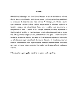 RESUMO
O relatório que se segue traz como principal objeto de estudo a instalação artística;
aborda seu conceito histórico, bem como artistas e movimentos que foram essenciais
na construção da trajetória deste meio artístico. A instalação, em relação a outros
meios artísticos, permite trabalhar com um número maior de estímulos sensoriais e,
também, relações de interatividade física com o público que experimenta e
complementa a obra. O estudo de luz e cores, presente em vários momentos na
História da Arte, também foi importante para a realização deste relatório e do projeto
final. E foi a partir dessas pesquisas que o trabalho se voltou para a construção de uma
instalação sensorial e cognitiva, buscando atingir a memória dos espectadores através
da reflexão de cores por todo o trajeto da mesma. O objetivo da obra é causar as mais
diversas sensações em seus espectadores e permitir que estes entrem em contato
com o seu eu-interior e com momentos vivenciados que, de alguma forma, mudaram a
sua vida.
Palavras-chave: percepção; memória; cor; sensorial; cognitiva.
 