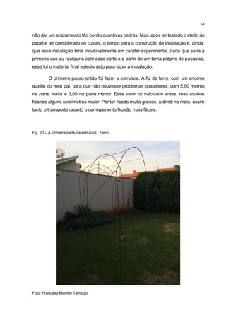 54
não dar um acabamento tão bonito quanto as pedras. Mas, após ter testado o efeito do
papel e ter considerado os custos, o tempo para a construção da instalação e, ainda,
que essa instalação teria inevitavelmente um caráter experimental, dado que seria a
primeira que eu realizaria com esse porte e a partir de um tema próprio de pesquisa,
esse foi o material final selecionado para fazer a instalação.
O primeiro passo então foi fazer a estrutura. A fiz de ferro, com um enorme
auxílio do meu pai, para que não houvesse problemas posteriores, com 5,90 metros
na parte maior e 3,60 na parte menor. Esse valor foi calculado antes, mas acabou
ficando alguns centímetros maior. Por ter ficado muito grande, a dividi no meio, assim
tanto o transporte quanto o carregamento ficarão mais fáceis.
Fig. 20 – A primeira parte da estrutura . Ferro.
Foto: Francielly Manfrin Tamiozo.
 