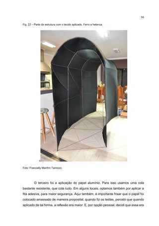 56
Fig. 22 – Parte da estrutura com o tecido aplicado. Ferro e helanca.
c
Foto: Francielly Manfrin Tamiozo.
O terceiro foi a aplicação do papel alumínio. Para isso usamos uma cola
bastante resistente, que cola tudo. Em alguns locais, optamos também por aplicar a
fita adesiva, para maior segurança. Aqui também, é importante frisar que o papel foi
colocado amassado de maneira proposital; quando fiz os testes, percebi que quando
aplicado de tal forma, a reflexão era maior. E, por opção pessoal, decidi que essa era
 