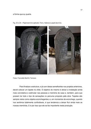 57
a forma que eu queria.
Fig. 23 e 24 – Papel alumínio aplicado. Ferro, helanca e papel alumínio.
c c
Fotos: Francielly Manfrin Tamiozo.
Para finalizar a estrutura, e já com ideias semelhantes nos projetos anteriores,
decidi colocar um tapete no chão. O objetivo do mesmo é deixar a instalação ainda
mais convidativa e estimular nas pessoas a memória de casa e, também, para que
possam ter todo o tipo de sensações no percurso proposto pela obra. Tapetes são
sempre vistos como objetos aconchegantes; e, em momentos de aconchego, quando
nos sentimos totalmente confortáveis, é que tendemos a deixar fluir ainda mais as
nossas memórias. E é por isso que ele se faz importante nesta produção.
 