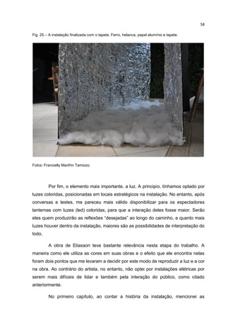 58
Fig. 25 – A instalação finalizada com o tapete. Ferro, helanca, papel alumínio e tapete.
Fotos: Francielly Manfrin Tamiozo.
Por fim, o elemento mais importante, a luz. A principio, tínhamos optado por
luzes coloridas, posicionadas em locais estratégicos na instalação. No entanto, após
conversas e testes, me pareceu mais válido disponibilizar para os espectadores
lanternas com luzes (led) coloridas, para que a interação deles fosse maior. Serão
eles quem produzirão as reflexões “desejadas” ao longo do caminho, e quanto mais
luzes houver dentro da instalação, maiores são as possibilidades de interpretação do
todo.
A obra de Eliasson teve bastante relevância nesta etapa do trabalho. A
maneira como ele utiliza as cores em suas obras e o efeito que ele encontra nelas
foram dois pontos que me levaram a decidir por este modo de reproduzir a luz e a cor
na obra. Ao contrário do artista, no entanto, não optei por instalações elétricas por
serem mais difíceis de lidar e também pela interação do público, como citado
anteriormente.
No primeiro capítulo, ao contar a história da instalação, mencionei as
 