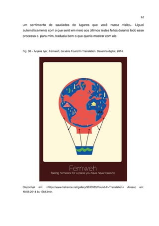 62
um sentimento de saudades de lugares que você nunca visitou. Liguei
automaticamente com o que senti em meio aos últimos testes feitos durante todo esse
processo e, para mim, traduziu bem o que queria mostrar com ele.
Fig. 30 – Anjana Iyer, Fernweh, da série Found In Translation. Desenho digital, 2014.
Disponível em: <https://www.behance.net/gallery/9633585/Found-In-Translation> Acesso em:
18.08.2014 às 13h43min.
 