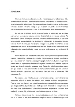 63
CONCLUSÃO
Vivemos diversas emoções e momentos marcantes durante toda a nossa vida.
Momentos bons tendem a permanecer na memória com carinho; já momentos ruins,
tentamos esquecer a todo custo. As cores e as luzes de cada momento se distinguem
em nosso cérebro e mesmo situações que pareciam esquecidas podem revelar-se
caso nos deparemos com cores e luzes muito semelhantes a tais acontecimentos.
Ao escolher a temática da cor, buscava passar as sensações que as cores
provocam, e sempre provocaram, em mim durante toda a minha vida artística. Ao
realizar esse estudo psicológico das cores, percebi que seria impossível, já que cada
pessoa reage a essa experiência conforme as informações armazenadas em seu
cérebro. Assim, decidi que o meu objetivo principal seria, então, trazer à tona essas
sensações que muitas vezes deixamos de lado em nossas vidas. Quero que cada
indivíduo entre nessa instalação e saia com uma lembrança ou um sentimento já
vivido.
Ao me deparar com esse tema, tive que me decidir por como o apresentaria de
maneira mais intensa. Escolhi então trabalhar com a instalação artística, pelo fato de
que o espectador tem maior chance de participação neste meio. E, também, por este
ser um meio de expressão que não só abrange um conceito, mas também espaço e
tempo, que foram importantes para esta obra. E aqui, é o próprio espectador quem
terá que buscar as cores e movimentos ao manusear a lanterna e, por fim, participar
semanticamente – como diria Oiticica (1986) –, para encontrar as sensações mais
propícias a ele.
No decorrer deste trabalho, passei por diversas mudanças e enfrentei diversos
empecilhos, não só na minha vida artística, mas também na minha vida particular.
Tudo ao meu redor fez com que o próprio trabalho sofresse variações e chegasse ao
que chegou ao final. E percebo que o medo que senti durante todo esse processo é
um medo que, possivelmente, todo graduando sente ao perceber que algo está
acabando e nossa vida artística está a ponto de começar de verdade.
Ao longo destes meses, tive a oportunidade de expandir meus conhecimentos
não só no campo da arte, mas também no campo da cor, da luz e da moda (que será
 