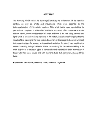 ABSTRACT
The following report has as its main object of study the Installation Art; its historical
context, as well as artists and movements which were essential to the
trajectory-building of this artistic medium. This which holds more possibilities for
perceptions, compared to other artistic mediums, and which offers unique experiences
to each viewer, who is indispensable to “finish” the work of art. The study on color and
light, which is present in some moments in Art History, was also really important to the
results of this report and the final project. Based on all this research the work turn itself
to the construction of a sensory and cognitive Installation Art, which tries reaching the
viewers’ memory through the reflection of colors along the path established by it. Its
main purpose is to cause all types of sensations in its viewers and allow them to get in
touch with their inner-selves and with moments lived that, somehow, changed their
lives.
Key-words: perception; memory; color; sensory; cognitive.
 