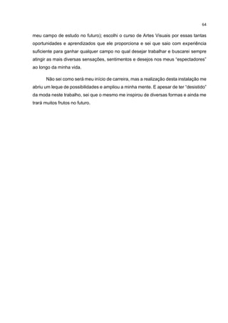 64
meu campo de estudo no futuro); escolhi o curso de Artes Visuais por essas tantas
oportunidades e aprendizados que ele proporciona e sei que saio com experiência
suficiente para ganhar qualquer campo no qual desejar trabalhar e buscarei sempre
atingir as mais diversas sensações, sentimentos e desejos nos meus “espectadores”
ao longo da minha vida.
Não sei como será meu início de carreira, mas a realização desta instalação me
abriu um leque de possibilidades e ampliou a minha mente. E apesar de ter “desistido”
da moda neste trabalho, sei que o mesmo me inspirou de diversas formas e ainda me
trará muitos frutos no futuro.
 
