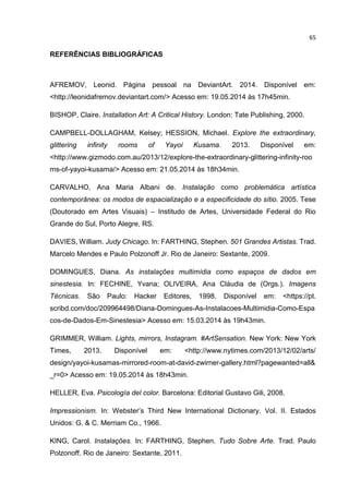 65
REFERÊNCIAS BIBLIOGRÁFICAS
AFREMOV, Leonid. Página pessoal na DeviantArt. 2014. Disponível em:
<http://leonidafremov.deviantart.com/> Acesso em: 19.05.2014 às 17h45min.
BISHOP, Claire. Installation Art: A Critical History. London: Tate Publishing, 2000.
CAMPBELL-DOLLAGHAM, Kelsey; HESSION, Michael. Explore the extraordinary,
glittering infinity rooms of Yayoi Kusama. 2013. Disponível em:
<http://www.gizmodo.com.au/2013/12/explore-the-extraordinary-glittering-infinity-roo
ms-of-yayoi-kusama/> Acesso em: 21.05.2014 às 18h34min.
CARVALHO, Ana Maria Albani de. Instalação como problemática artística
contemporânea: os modos de espacialização e a especificidade do sítio. 2005. Tese
(Doutorado em Artes Visuais) – Institudo de Artes, Universidade Federal do Rio
Grande do Sul, Porto Alegre, RS.
DAVIES, William. Judy Chicago. In: FARTHING, Stephen. 501 Grandes Artistas. Trad.
Marcelo Mendes e Paulo Polzonoff Jr. Rio de Janeiro: Sextante, 2009.
DOMINGUES, Diana. As instalações multimídia como espaços de dados em
sinestesia. In: FECHINE, Yvana; OLIVEIRA, Ana Cláudia de (Orgs.). Imagens
Técnicas. São Paulo: Hacker Editores, 1998. Disponível em: <https://pt.
scribd.com/doc/209964498/Diana-Domingues-As-Instalacoes-Multimidia-Como-Espa
cos-de-Dados-Em-Sinestesia> Acesso em: 15.03.2014 às 19h43min.
GRIMMER, William. Lights, mirrors, Instagram. #ArtSensation. New York: New York
Times, 2013. Disponível em: <http://www.nytimes.com/2013/12/02/arts/
design/yayoi-kusamas-mirrored-room-at-david-zwirner-gallery.html?pagewanted=all&
_r=0> Acesso em: 19.05.2014 às 18h43min.
HELLER, Eva. Psicología del color. Barcelona: Editorial Gustavo Gili, 2008.
Impressionism. In: Webster’s Third New International Dictionary. Vol. II. Estados
Unidos: G. & C. Merriam Co., 1966.
KING, Carol. Instalações. In: FARTHING, Stephen. Tudo Sobre Arte. Trad. Paulo
Polzonoff. Rio de Janeiro: Sextante, 2011.
 